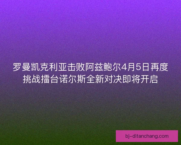 罗曼凯克利亚击败阿兹鲍尔4月5日再度挑战擂台诺尔斯全新对决即将开启