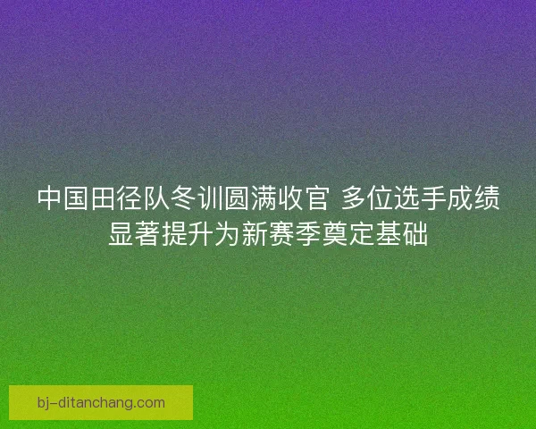 中国田径队冬训圆满收官 多位选手成绩显著提升为新赛季奠定基础