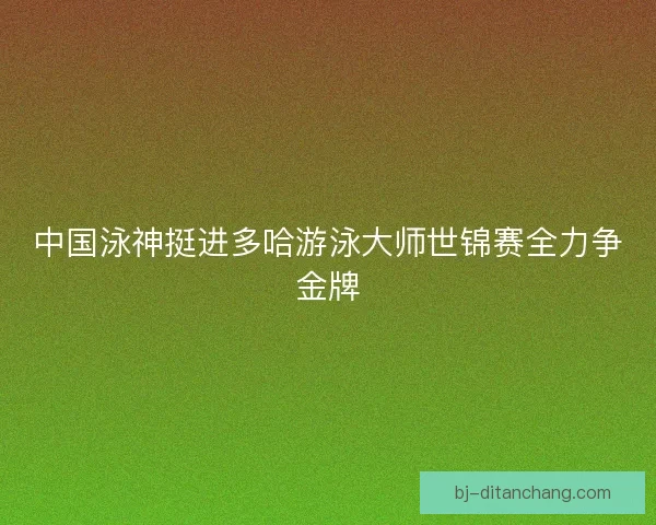 中国泳神挺进多哈游泳大师世锦赛全力争金牌